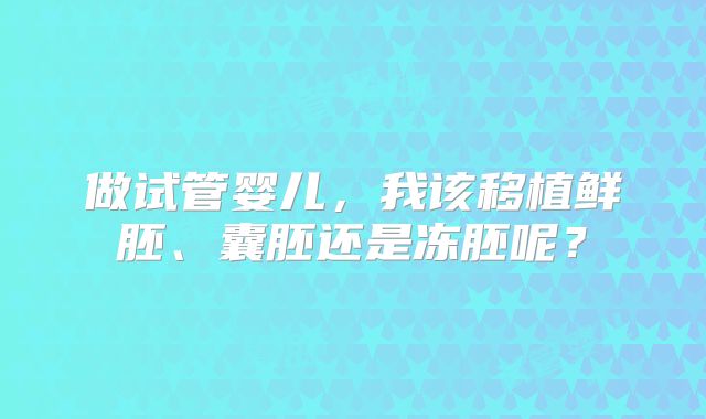 做试管婴儿，我该移植鲜胚、囊胚还是冻胚呢？