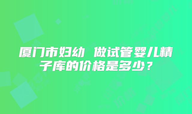 厦门市妇幼 做试管婴儿精子库的价格是多少？