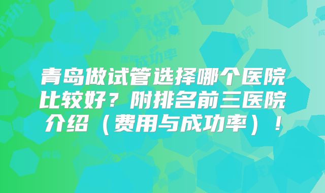 青岛做试管选择哪个医院比较好？附排名前三医院介绍（费用与成功率）！