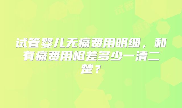 试管婴儿无痛费用明细,和有痛费用相差多少一清二楚?