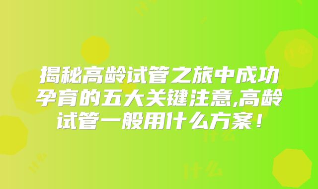 揭秘高龄试管之旅中成功孕育的五大关键注意,高龄试管一般用什么方案!