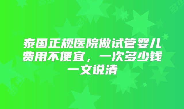 泰国正规医院做试管婴儿费用不便宜，一次多少钱一文说清