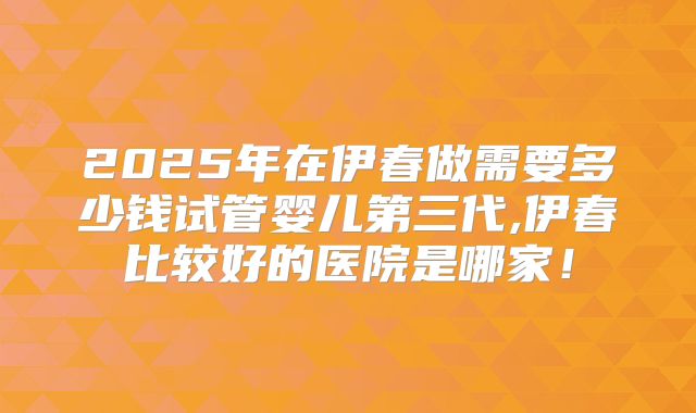 2025年在伊春做需要多少钱试管婴儿第三代,伊春比较好的医院是哪家！