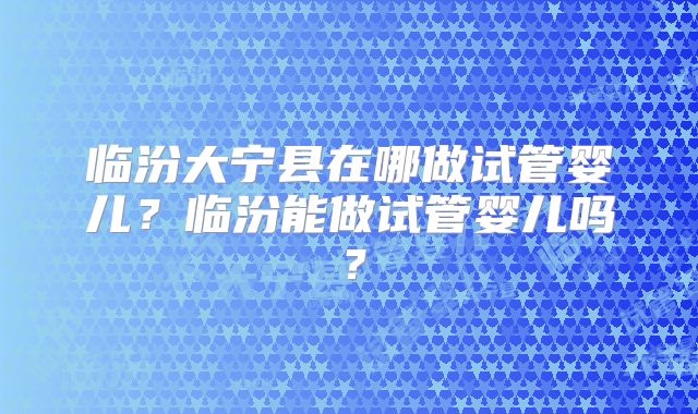 临汾大宁县在哪做试管婴儿?临汾能做试管婴儿吗?