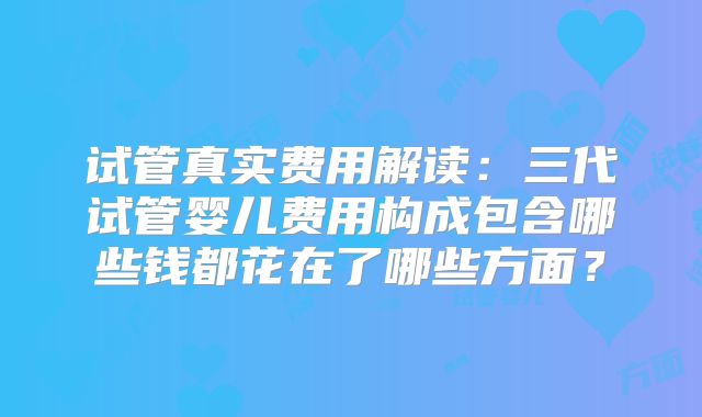 试管真实费用解读:三代试管婴儿费用构成包含哪些钱都花在了哪些方面?