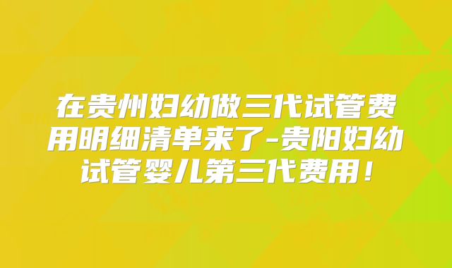 在贵州妇幼做三代试管费用明细清单来了-贵阳妇幼试管婴儿第三代费用！