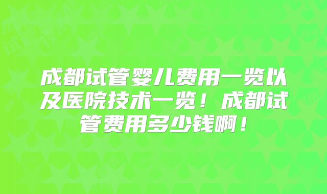 成都试管婴儿费用一览以及医院技术一览！成都试管费用多少钱啊！