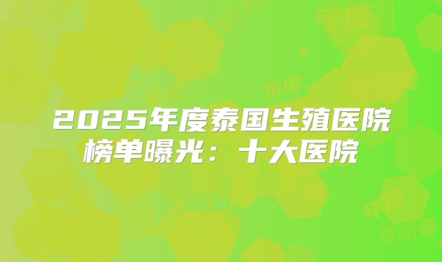 2025年度泰国生殖医院榜单曝光:十大医院