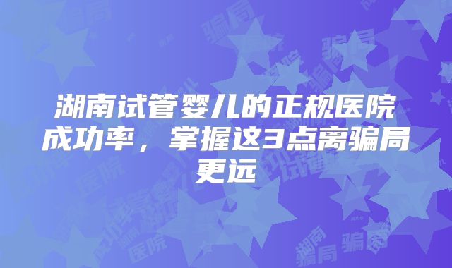 湖南试管婴儿的正规医院成功率,掌握这3点离骗局更远
