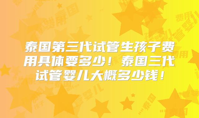 泰国第三代试管生孩子费用具体要多少！泰国三代试管婴儿大概多少钱！