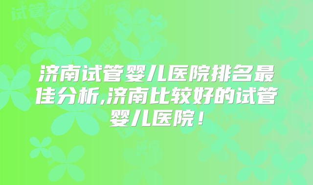 济南试管婴儿医院排名最佳分析,济南比较好的试管婴儿医院！