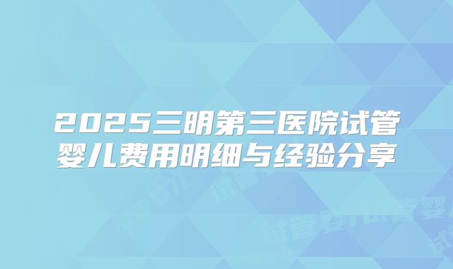 2025三明第三医院试管婴儿费用明细与经验分享