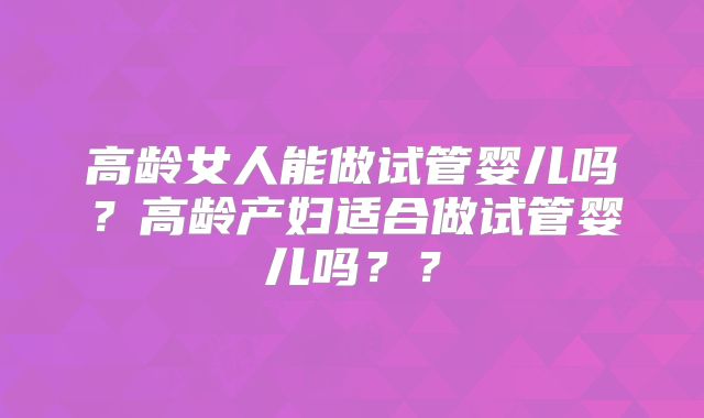 高龄女人能做试管婴儿吗？高龄产妇适合做试管婴儿吗？？
