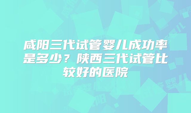 咸阳三代试管婴儿成功率是多少？陕西三代试管比较好的医院