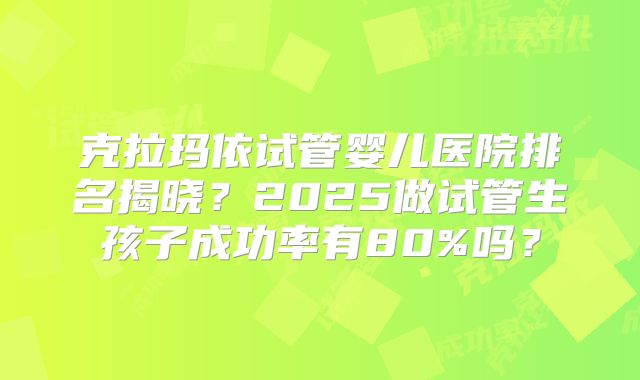 克拉玛依试管婴儿医院排名揭晓?2025做试管生孩子成功率有80%吗?