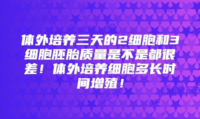 体外培养三天的2细胞和3细胞胚胎质量是不是都很差!体外培养细胞多长时间增殖!