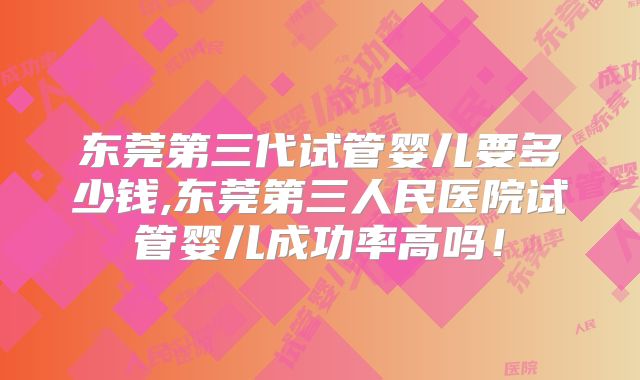 东莞第三代试管婴儿要多少钱,东莞第三人民医院试管婴儿成功率高吗！