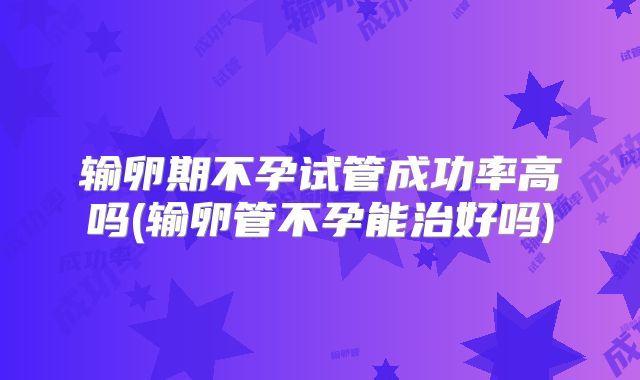 输卵期不孕试管成功率高吗(输卵管不孕能治好吗)