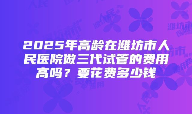 2025年高龄在潍坊市人民医院做三代试管的费用高吗？要花费多少钱