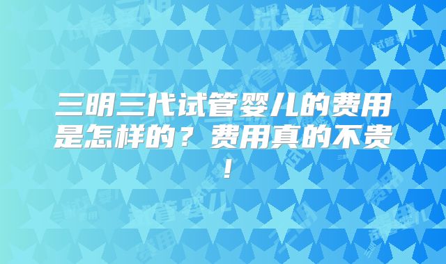 三明三代试管婴儿的费用是怎样的?费用真的不贵!