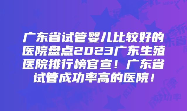 广东省试管婴儿比较好的医院盘点2023广东生殖医院排行榜官宣！广东省试管成功率高的医院！