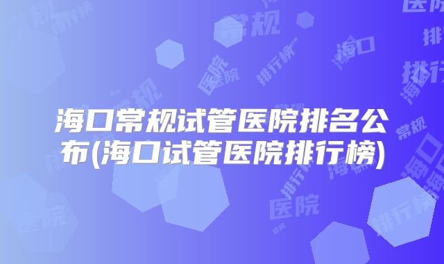 海口常规试管医院排名公布(海口试管医院排行榜)