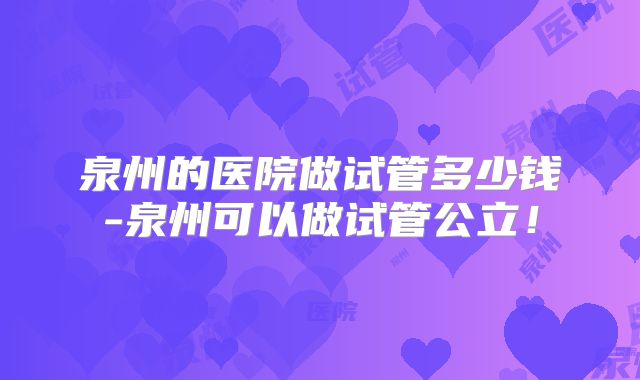 泉州的医院做试管多少钱-泉州可以做试管公立!