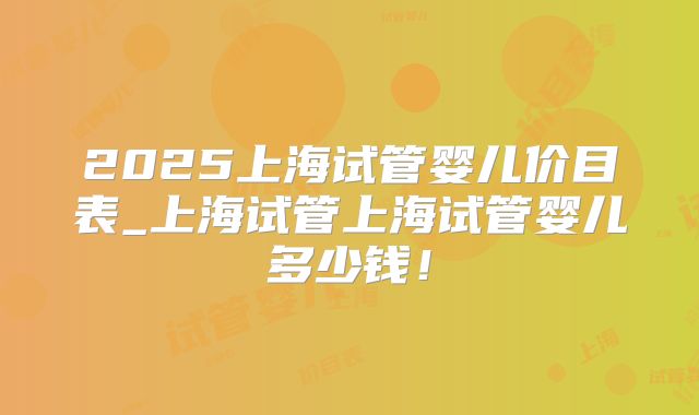 2025上海试管婴儿价目表_上海试管上海试管婴儿多少钱!