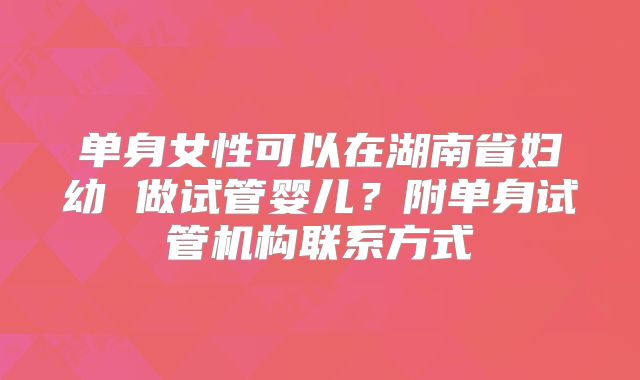 单身女性可以在湖南省妇幼 做试管婴儿？附单身试管机构联系方式