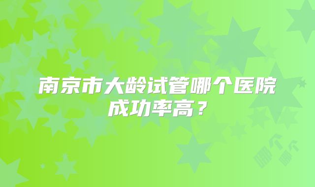 南京市大龄试管哪个医院成功率高？