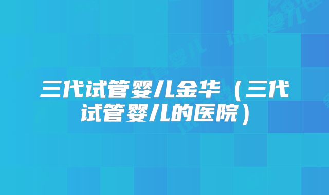 三代试管婴儿金华（三代试管婴儿的医院）