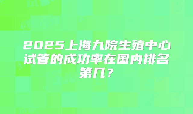2025上海九院生殖中心试管的成功率在国内排名第几？