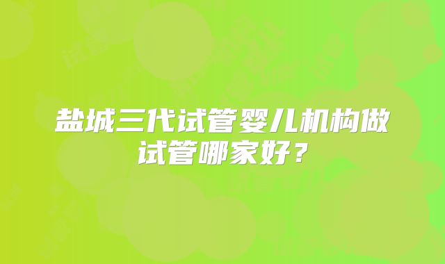 盐城三代试管婴儿机构做试管哪家好？
