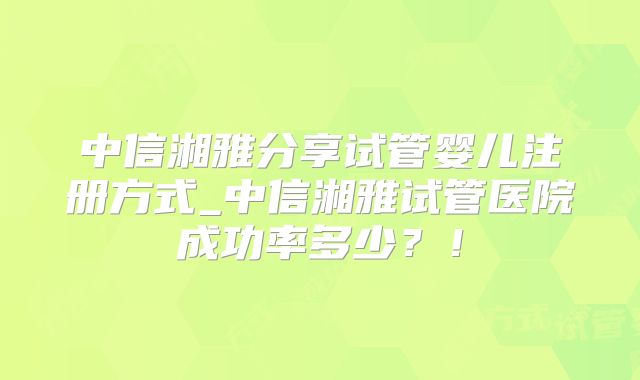 中信湘雅分享试管婴儿注册方式_中信湘雅试管医院成功率多少？！