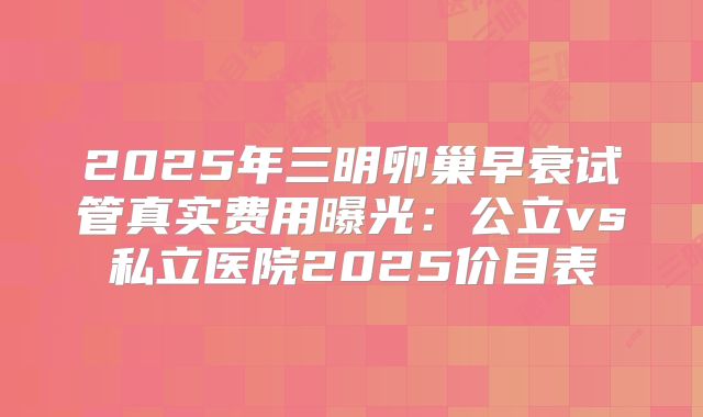 2025年三明卵巢早衰试管真实费用曝光：公立vs私立医院2025价目表