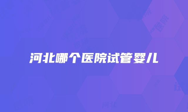 河北哪个医院试管婴儿
