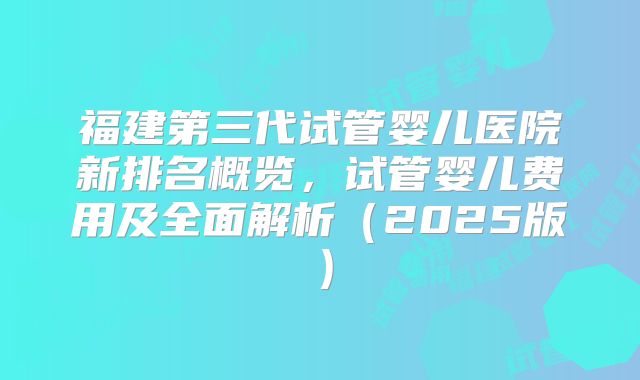 福建第三代试管婴儿医院新排名概览，试管婴儿费用及全面解析（2025版）