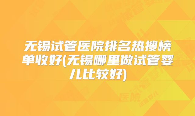 无锡试管医院排名热搜榜单收好(无锡哪里做试管婴儿比较好)