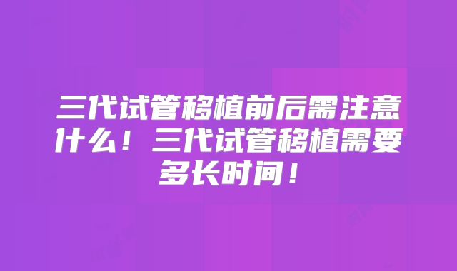 三代试管移植前后需注意什么！三代试管移植需要多长时间！