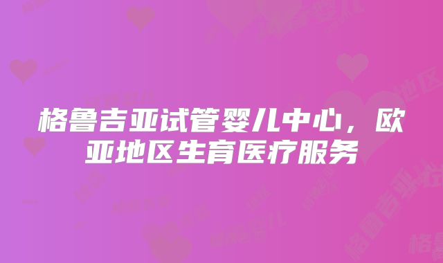 格鲁吉亚试管婴儿中心，欧亚地区生育医疗服务