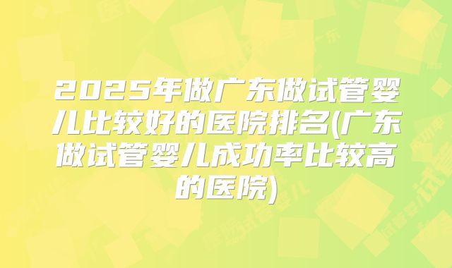 2025年做广东做试管婴儿比较好的医院排名(广东做试管婴儿成功率比较高的医院)