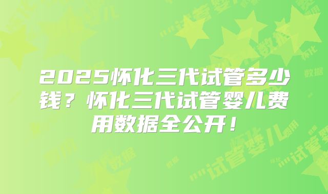2025怀化三代试管多少钱？怀化三代试管婴儿费用数据全公开！