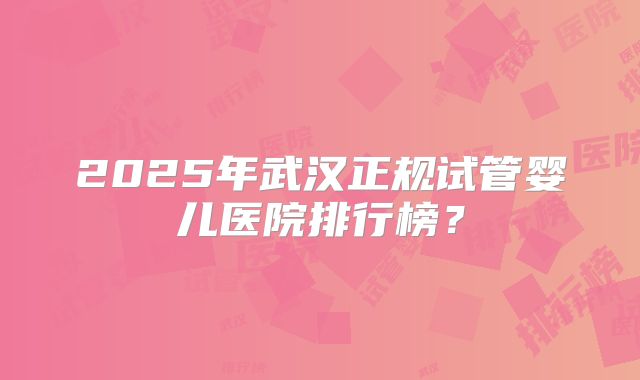 2025年武汉正规试管婴儿医院排行榜？