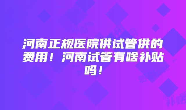 河南正规医院供试管供的费用!河南试管有啥补贴吗!