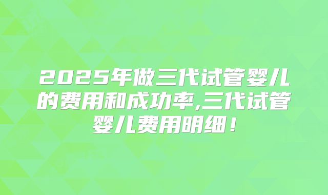 2025年做三代试管婴儿的费用和成功率,三代试管婴儿费用明细！