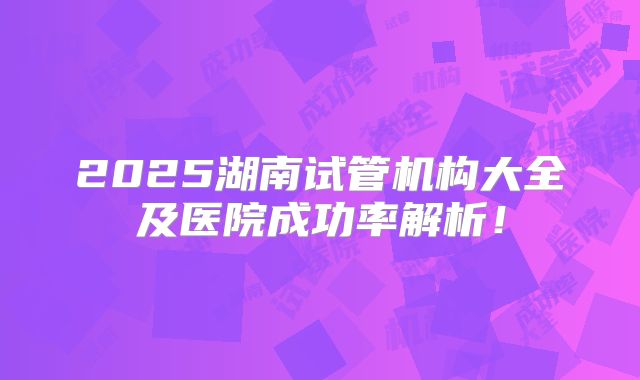 2025湖南试管机构大全及医院成功率解析！