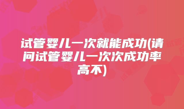 试管婴儿一次就能成功(请问试管婴儿一次次成功率高不)