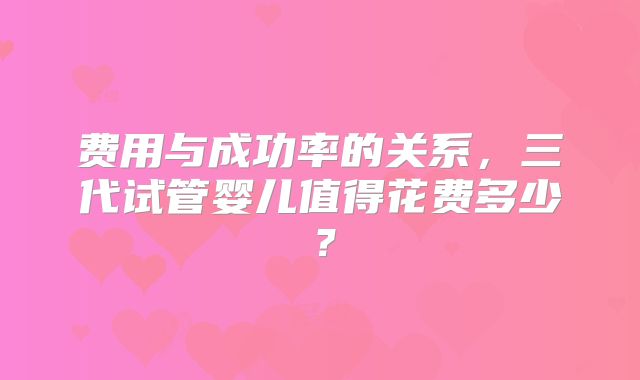 费用与成功率的关系,三代试管婴儿值得花费多少?