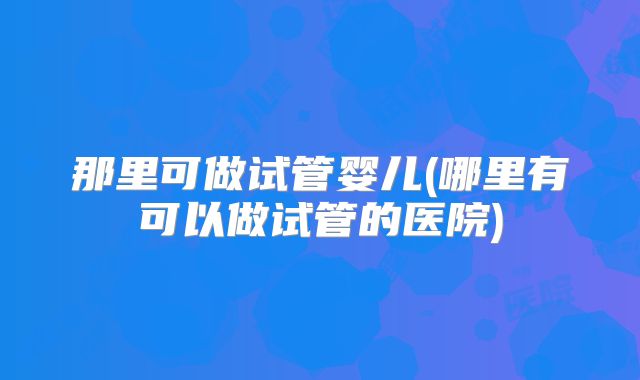 那里可做试管婴儿(哪里有可以做试管的医院)