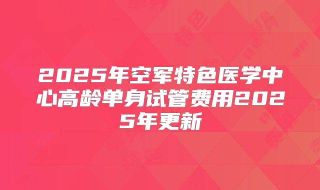 2025年空军特色医学中心高龄单身试管费用2025年更新